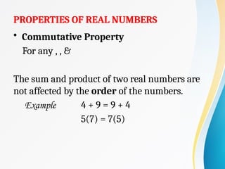 PROPERTIES OF REAL NUMBERS
• Commutative Property
For any , , &
The sum and product of two real numbers are
not affected by the order of the numbers.
Example 4 + 9 = 9 + 4
5(7) = 7(5)
 