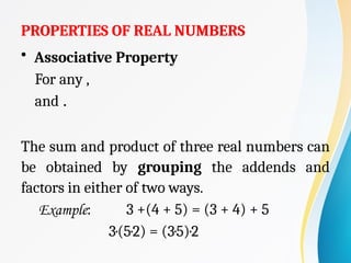 PROPERTIES OF REAL NUMBERS
• Associative Property
For any ,
and .
The sum and product of three real numbers can
be obtained by grouping the addends and
factors in either of two ways.
Example: 3 +(4 + 5) = (3 + 4) + 5
3·(5·2) = (3·5)·2
 