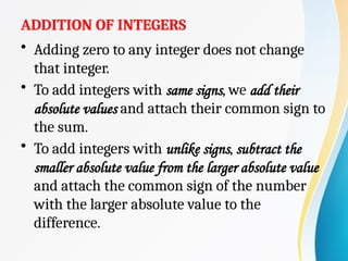 ADDITION OF INTEGERS
• Adding zero to any integer does not change
that integer.
• To add integers with same signs, we add their
absolute values and attach their common sign to
the sum.
• To add integers with unlike signs, subtract the
smaller absolute value from the larger absolute value
and attach the common sign of the number
with the larger absolute value to the
difference.
 
