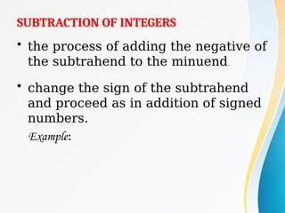 SUBTRACTION OF INTEGERS
• the process of adding the negative of
the subtrahend to the minuend.
• change the sign of the subtrahend
and proceed as in addition of signed
numbers.
Example:
 