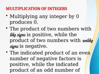 MULTIPLICATION OF INTEGERS
• Multiplying any integer by 0
produces 0.
• The product of two numbers with
like signs is positive, while the
product of two numbers with unlike
signs is negative.
• The indicated product of an even
number of negative factors is
positive, while the indicated
product of an odd number of
 