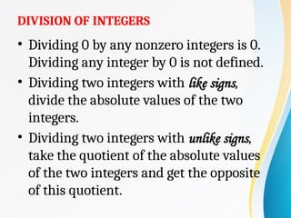 DIVISION OF INTEGERS
• Dividing 0 by any nonzero integers is 0.
Dividing any integer by 0 is not defined.
• Dividing two integers with like signs,
divide the absolute values of the two
integers.
• Dividing two integers with unlike signs,
take the quotient of the absolute values
of the two integers and get the opposite
of this quotient.
 