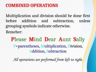 COMBINED OPERATIONS
Multiplication and division should be done first
before addition and subtraction, unless
grouping symbols indicate otherwise.
Remeber:
Please Mind Dear Aunt Sally
P=parentheses, Multiplication, Division,
Addition, Subtraction
All operations are performed from left to right.
 