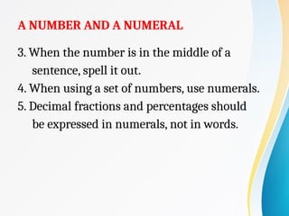 A NUMBER AND A NUMERAL
3. When the number is in the middle of a
sentence, spell it out.
4. When using a set of numbers, use numerals.
5. Decimal fractions and percentages should
be expressed in numerals, not in words.
 