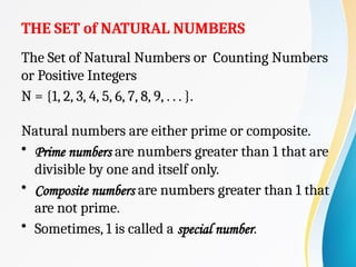 THE SET of NATURAL NUMBERS
The Set of Natural Numbers or Counting Numbers
or Positive Integers
N = {1, 2, 3, 4, 5, 6, 7, 8, 9, . . . }.
Natural numbers are either prime or composite.
• Prime numbers are numbers greater than 1 that are
divisible by one and itself only.
• Composite numbers are numbers greater than 1 that
are not prime.
• Sometimes, 1 is called a special number.
 