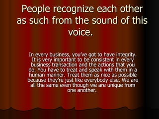People recognize each other as such from the sound of this voice.  In every business, you’ve got to have integrity. It is very important to be consistent in every business transaction and the actions that you do. You have to treat and speak with them in a human manner. Treat them as nice as possible because they’re just like everybody else. We are all the same even though we are unique from one another.  