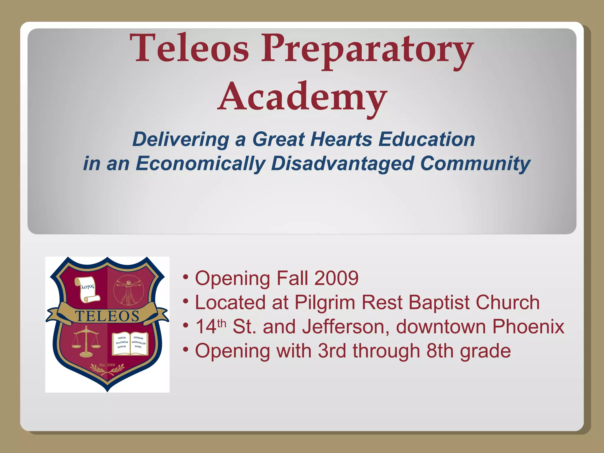 Teleos Preparatory Academy Delivering a Great Hearts Education  in an Economically Disadvantaged Community Opening Fall 2009 Located at Pilgrim Rest Baptist Church 14 th  St. and Jefferson, downtown Phoenix Opening with 3rd through 8th grade 