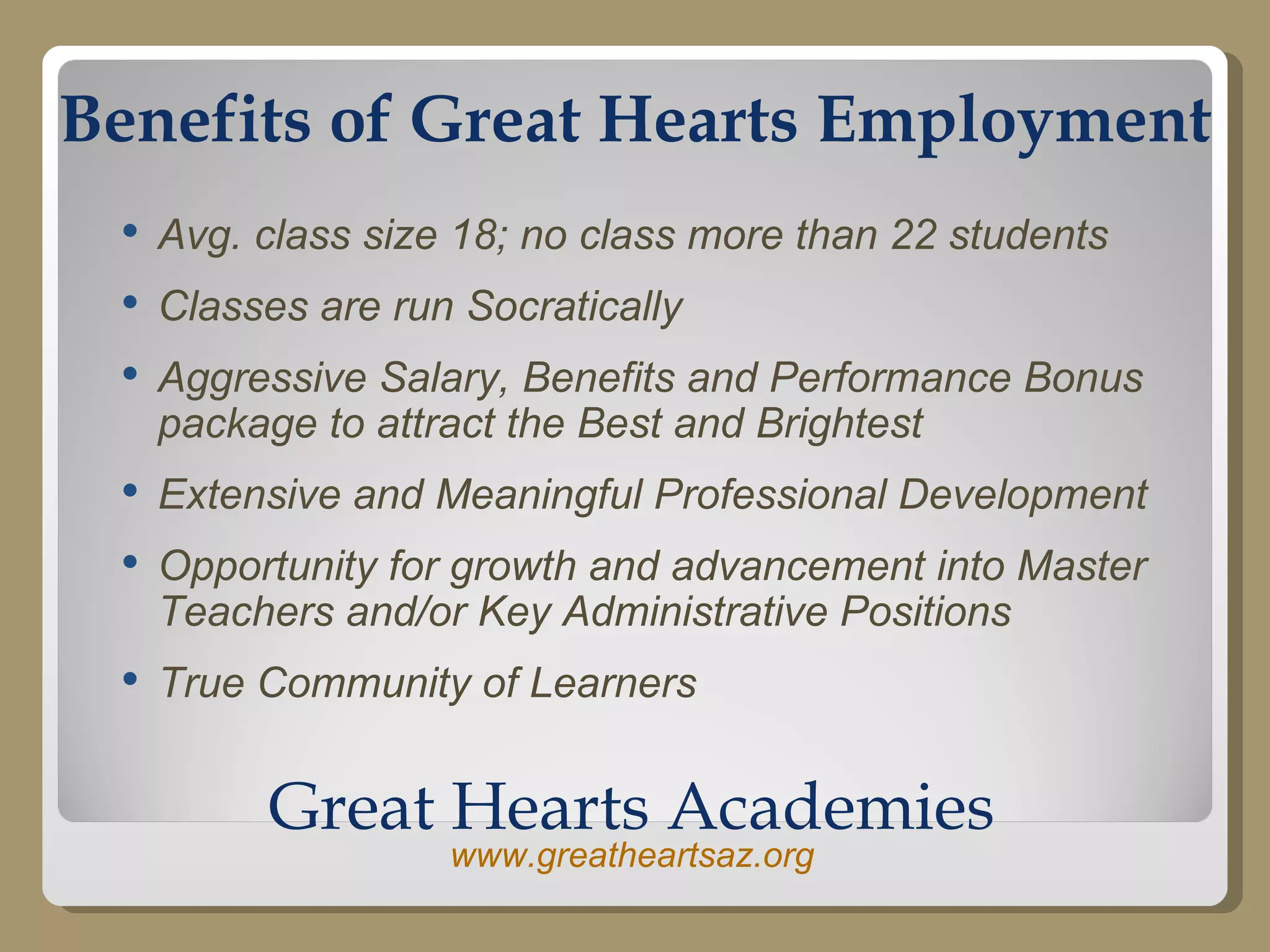 Benefits of Great Hearts Employment Avg. class size 18; no class more than 22 students Classes are run Socratically Aggressive Salary, Benefits and Performance Bonus package to attract the Best and Brightest Extensive and Meaningful Professional Development Opportunity for growth and advancement into Master Teachers and/or Key Administrative Positions True Community of Learners Great Hearts Academies www.greatheartsaz.org 