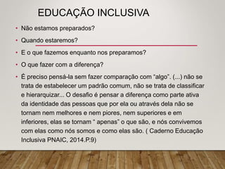 EDUCAÇÃO INCLUSIVA
• Não estamos preparados?
• Quando estaremos?
• E o que fazemos enquanto nos preparamos?
• O que fazer com a diferença?
• É preciso pensá-la sem fazer comparação com “algo”. (...) não se
trata de estabelecer um padrão comum, não se trata de classificar
e hierarquizar... O desafio é pensar a diferença como parte ativa
da identidade das pessoas que por ela ou através dela não se
tornam nem melhores e nem piores, nem superiores e em
inferiores, elas se tornam “ apenas” o que são, e nós convivemos
com elas como nós somos e como elas são. ( Caderno Educação
Inclusiva PNAIC, 2014.P.9)
 