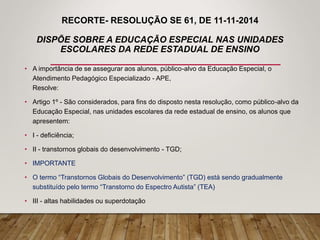 RECORTE- RESOLUÇÃO SE 61, DE 11-11-2014
DISPÕE SOBRE A EDUCAÇÃO ESPECIAL NAS UNIDADES
ESCOLARES DA REDE ESTADUAL DE ENSINO
• A importância de se assegurar aos alunos, público-alvo da Educação Especial, o
Atendimento Pedagógico Especializado - APE,
Resolve:
• Artigo 1º - São considerados, para fins do disposto nesta resolução, como público-alvo da
Educação Especial, nas unidades escolares da rede estadual de ensino, os alunos que
apresentem:
• I - deficiência;
• II - transtornos globais do desenvolvimento - TGD;
• IMPORTANTE
• O termo “Transtornos Globais do Desenvolvimento” (TGD) está sendo gradualmente
substituído pelo termo “Transtorno do Espectro Autista” (TEA)
• III - altas habilidades ou superdotação
 