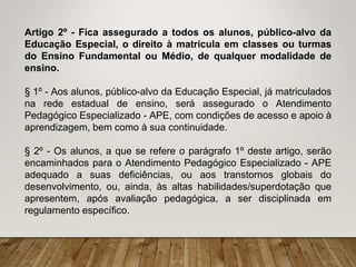 Artigo 2º - Fica assegurado a todos os alunos, público-alvo da
Educação Especial, o direito à matrícula em classes ou turmas
do Ensino Fundamental ou Médio, de qualquer modalidade de
ensino.
§ 1º - Aos alunos, público-alvo da Educação Especial, já matriculados
na rede estadual de ensino, será assegurado o Atendimento
Pedagógico Especializado - APE, com condições de acesso e apoio à
aprendizagem, bem como à sua continuidade.
§ 2º - Os alunos, a que se refere o parágrafo 1º deste artigo, serão
encaminhados para o Atendimento Pedagógico Especializado - APE
adequado a suas deficiências, ou aos transtornos globais do
desenvolvimento, ou, ainda, às altas habilidades/superdotação que
apresentem, após avaliação pedagógica, a ser disciplinada em
regulamento específico.
 