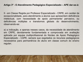 Artigo 3º - O Atendimento Pedagógico Especializado – APE dar-se-á:
II - em Classe Regida por Professor Especializado - CRPE, em caráter de
excepcionalidade, para atendimento a alunos que apresentem deficiência
intelectual, com necessidade de apoio permanente/ pervasivo, ou
deficiências múltiplas e transtornos globais do desenvolvimento,
observando-se:
a) a indicação, e apenas nesses casos, da necessidade de atendimento
em CRPE, devidamente fundamentada e comprovada em avaliação
aplicada por equipe multiprofissional do Núcleo de Apoio Pedagógico
Especializado - CAPE, sempre que esgotados os recursos pedagógicos
necessários para permanência do aluno em classe comum do ensino
regular;
 