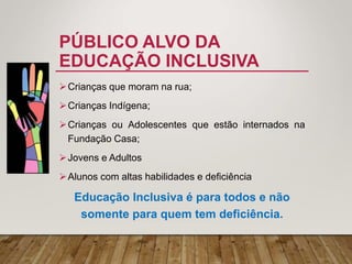 PÚBLICO ALVO DA
EDUCAÇÃO INCLUSIVA
Crianças que moram na rua;
Crianças Indígena;
Crianças ou Adolescentes que estão internados na
Fundação Casa;
Jovens e Adultos
Alunos com altas habilidades e deficiência
Educação Inclusiva é para todos e não
somente para quem tem deficiência.
 