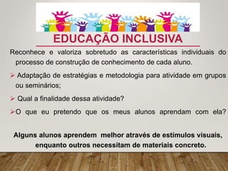 EDUCAÇÃO INCLUSIVA
Reconhece e valoriza sobretudo as características individuais do
processo de construção de conhecimento de cada aluno.
 Adaptação de estratégias e metodologia para atividade em grupos
ou seminários;
 Qual a finalidade dessa atividade?
O que eu pretendo que os meus alunos aprendam com ela?
Alguns alunos aprendem melhor através de estímulos visuais,
enquanto outros necessitam de materiais concreto.
 