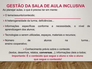 GESTÃO DA SALA DE AULA INCLUSIVA
Ao planejar aulas, o que é preciso ter em mente:
O tema/assunto/conteúdo;
A heterogeneidade da turma, deficiências...
Informações específicas conforme a necessidade, o nível de
aprendizagem dos alunos;
Tecnologias a serem utilizadas, espaços, materiais e recursos;
Número de alunos na turma...
ensino cooperativo;
Conhecimento prévio sobre o conteúdo
(textos, desenhos, relatos, conversas...); informações úteis a todos;
Importante: É o conteúdo que segue o aluno e não o aluno
que segue o conteúdo!
 