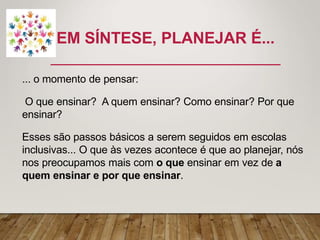 EM SÍNTESE, PLANEJAR É...
... o momento de pensar:
O que ensinar? A quem ensinar? Como ensinar? Por que
ensinar?
Esses são passos básicos a serem seguidos em escolas
inclusivas... O que às vezes acontece é que ao planejar, nós
nos preocupamos mais com o que ensinar em vez de a
quem ensinar e por que ensinar.
 