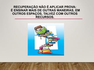 RECUPERAÇÃO NÃO É APLICAR PROVA:
É ENSINAR MAIS DE OUTRAS MANEIRAS, EM
OUTROS ESPAÇOS, TALVEZ COM OUTROS
RECURSOS.
 