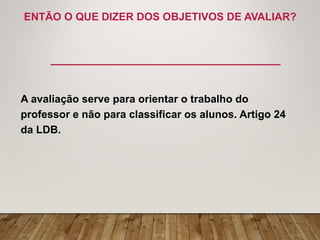 ENTÃO O QUE DIZER DOS OBJETIVOS DE AVALIAR?
A avaliação serve para orientar o trabalho do
professor e não para classificar os alunos. Artigo 24
da LDB.
 