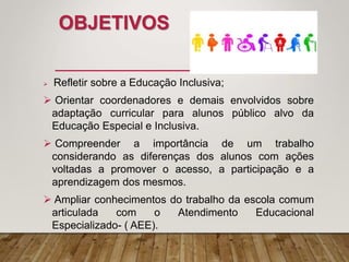 OBJETIVOS
 Refletir sobre a Educação Inclusiva;
 Orientar coordenadores e demais envolvidos sobre
adaptação curricular para alunos público alvo da
Educação Especial e Inclusiva.
 Compreender a importância de um trabalho
considerando as diferenças dos alunos com ações
voltadas a promover o acesso, a participação e a
aprendizagem dos mesmos.
 Ampliar conhecimentos do trabalho da escola comum
articulada com o Atendimento Educacional
Especializado- ( AEE).
 