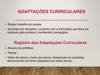 ADAPTAÇÕES CURRICULARES
 Requer trabalho em equipe
 Docentes por disciplina, contando com a articulação que deve ser
realizada pelo professor coordenador pedagógico
Registro das Adaptações Curriculares
 Através de portfólios;
 Pastas;
 Diário de classe ( nome dos alunos, destacando os conteúdos
desenvolvidos de forma adaptada com esses alunos;
 