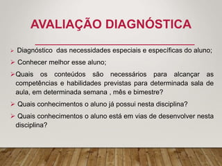 AVALIAÇÃO DIAGNÓSTICA
 Diagnóstico das necessidades especiais e específicas do aluno;
 Conhecer melhor esse aluno;
Quais os conteúdos são necessários para alcançar as
competências e habilidades previstas para determinada sala de
aula, em determinada semana , mês e bimestre?
 Quais conhecimentos o aluno já possui nesta disciplina?
 Quais conhecimentos o aluno está em vias de desenvolver nesta
disciplina?
 