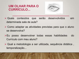 UM OLHAR PARA O
CURRÍCULO...
 Quais conteúdos que serão desenvolvidos em
determinada sala de aula?
 Como adaptar as atividades previstas para que o aluno
se desenvolva?
Eu posso desenvolver todas essas habilidades do
Currículo com meu aluno?
 Qual a metodologia a ser utilizada, sequência didática ,
temporalização...
 