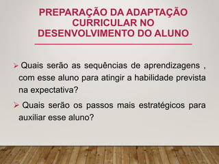 PREPARAÇÃO DA ADAPTAÇÃO
CURRICULAR NO
DESENVOLVIMENTO DO ALUNO
 Quais serão as sequências de aprendizagens ,
com esse aluno para atingir a habilidade prevista
na expectativa?
 Quais serão os passos mais estratégicos para
auxiliar esse aluno?
 