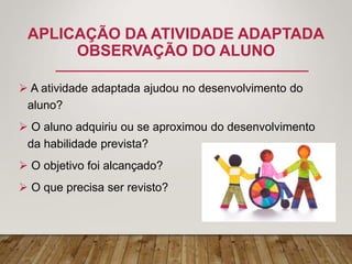 APLICAÇÃO DA ATIVIDADE ADAPTADA
OBSERVAÇÃO DO ALUNO
 A atividade adaptada ajudou no desenvolvimento do
aluno?
 O aluno adquiriu ou se aproximou do desenvolvimento
da habilidade prevista?
 O objetivo foi alcançado?
 O que precisa ser revisto?
 