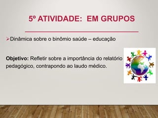 5º ATIVIDADE: EM GRUPOS
Dinâmica sobre o binômio saúde – educação
Objetivo: Refletir sobre a importância do relatório
pedagógico, contrapondo ao laudo médico.
 
