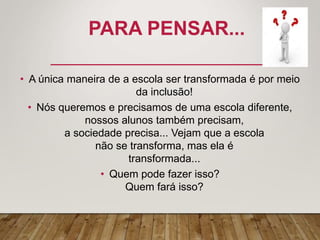 PARA PENSAR...
• A única maneira de a escola ser transformada é por meio
da inclusão!
• Nós queremos e precisamos de uma escola diferente,
nossos alunos também precisam,
a sociedade precisa... Vejam que a escola
não se transforma, mas ela é
transformada...
• Quem pode fazer isso?
Quem fará isso?
 