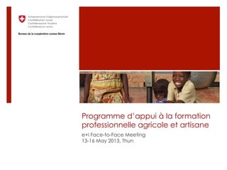 Programme d’appui à la formation
professionnelle agricole et artisane
e+i Face-to-Face Meeting
13-16 May 2013, Thun
Bureau de la coopération suisse Bénin
 