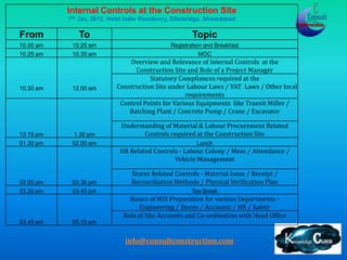 Internal Controls at the Construction Site
           7th Jan, 2012, Hotel Inder Residency, Ellisbridge, Ahmedabad

From          To                                       Topic
10.00 am    10.25 am                           Registration and Breakfast
10.25 am    10.30 am                                     MOC
                                Overview and Relevance of Internal Controls at the
                                  Construction Site and Role of a Project Manager
                                       Statutory Compliances required at the
10.30 am    12.00 am        Construction Site under Labour Laws / VAT Laws / Other local
                                                    requirements
                             Control Points for Various Equipments like Transit Miller /
                                Batching Plant / Concrete Pump / Crane / Excavator

                              Understanding of Material & Labour Procurement Related
12.15 pm    1.30 pm                  Controls required at the Construction Site
01.30 pm    02.00 am                                     Lunch
                             HR Related Controls - Labour Colony / Mess / Attendance /
                                               Vehicle Management

                                 Stores Related Controls - Material Issue / Receipt /
02.00 pm    03.30 pm             Reconciliation Methods / Physical Verification Plan
03.30 pm    03.45 pm                                   Tea Break
                                Basics of MIS Preparation for various Departments -
                                    Engineering / Stores / Accounts / HR / Safety
                              Role of Site Accounts and Co-ordination with Head Office
03.45 pm    05.15 pm


                               info@consultconstruction.com
                               www.consultconstruction.com
 