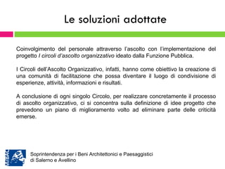 Le soluzioni adottate Coinvolgimento del personale attraverso l’ascolto con l’implementazione del progetto  I circoli d’ascolto organizzativo  ideato dalla Funzione Pubblica. I Circoli dell’Ascolto Organizzativo, infatti, hanno come obiettivo la creazione di una comunità di facilitazione che possa diventare il luogo di condivisione di esperienze, attività, informazioni e risultati.  A conclusione di ogni singolo Circolo, per realizzare concretamente il processo di ascolto organizzativo, ci si concentra sulla definizione di idee progetto che prevedono un piano di miglioramento volto ad eliminare parte delle criticità emerse.  Soprintendenza per i Beni Architettonici e Paesaggistici  di Salerno e Avellino 