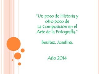 “Un poco de Historia y
otro poco de
La Composición en el
Arte de la Fotografía.”
Benítez, Josefina.
Año 2014
 