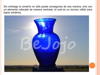 Sin embrago la simetría no sólo puede conseguirse de esa manera, sino con
un elemento colocado de manera centrada, el cual es un recurso válido para
lograr simétrica.
 