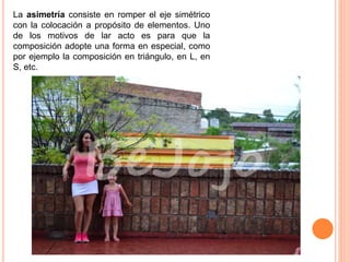 La asimetría consiste en romper el eje simétrico
con la colocación a propósito de elementos. Uno
de los motivos de lar acto es para que la
composición adopte una forma en especial, como
por ejemplo la composición en triángulo, en L, en
S, etc.
 