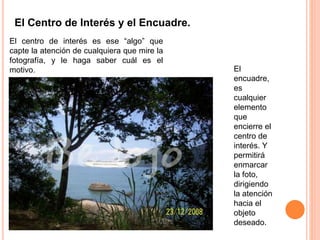 El Centro de Interés y el Encuadre.
El centro de interés es ese “algo” que
capte la atención de cualquiera que mire la
fotografía, y le haga saber cuál es el
motivo. El
encuadre,
es
cualquier
elemento
que
encierre el
centro de
interés. Y
permitirá
enmarcar
la foto,
dirigiendo
la atención
hacia el
objeto
deseado.
 