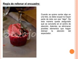 Regla de rellenar el encuadre:
Cuando se quiere contar algo en
una foto, se debe ocupar la mayor
parte de ésta con ese ''algo''. De
esta manera queda asegurado
qué se convierte en el centro de
atención. Además, se eliminaran
posibles elementos que hagan
distraer la atención del
espectador.
 