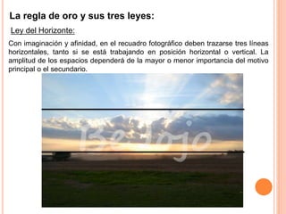 La regla de oro y sus tres leyes:
Ley del Horizonte:
Con imaginación y afinidad, en el recuadro fotográfico deben trazarse tres líneas
horizontales, tanto si se está trabajando en posición horizontal o vertical. La
amplitud de los espacios dependerá de la mayor o menor importancia del motivo
principal o el secundario.
 