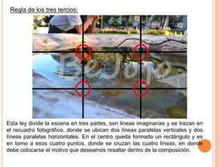 Regla de los tres tercios:
Esta ley divide la escena en tres partes, son lineas imaginarias y se trazan en
el recuadro fotográfico, donde se ubican dos líneas paralelas verticales y dos
líneas paralelas horizontales. En el centro queda formado un rectángulo y es
en torno a esos cuatro puntos, donde se cruzan las cuatro líneas, en donde
debe colocarse el motivo que deseamos resaltar dentro de la composición.
 