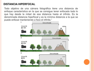 DISTANCIA HIPERFOCAL
Todo objetivo de una cámara fotográfica tiene una distancia de
enfoque característica en la que se consigue tener enfocado todo lo
que hay desde la mitad de esa distancia hasta el infinito. Es la
denominada distancia hiperfocal y es la mínima distancia a la que se
puede enfocar manteniendo a foco el infinito.”
 