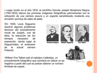 • Luego recién en el año 1816, el científico francés Joseph Nicéphore Niepce
(1765-1833) obtuvo las primeras imágenes fotográficas permanentes con la
utilización de una cámara oscura y un soporte sensibilizado mediante una
emulsión química de sales de plata.
•En 1839, Louis Daguerre
resolvió algunos problemas
técnicos del procedimiento
inicial de Joseph, uno de
ellos, la reducción de los
tiempos necesario de
exposición, dando lugar al
Daguerrotipo, el antecesor
de la actual cámara
Polaroid.
•William Fox Talbot creó el calotipo o talbotipo, un
procedimiento fotográfico que consistía en utilizar un papel
negativo a partir del cual se podían obtener un número
ilimitado de copias.
 