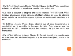 • En 1847, el físico francés Claude Félix Abel Niépce de Saint-Victor concibió un
método que utilizaba un negativo de plancha o placa de cristal.
• En 1851 el escultor y fotógrafo aficionado británico Frederick Scott Archer
introdujo planchas de cristal húmedas al utilizar colodión en lugar de albúmina
como material de recubrimiento para aglutinar los compuestos sensibles a la
luz.
• El británico Joseph Wilson Swan, observó que el calor incrementaba la
sensibilidad de la emulsión de bromuro de plata. Este proceso, que fue
patentado en 1871, también secaba las planchas, lo que las hacía más
manejables.
• En 1878 el fotógrafo británico Charles E. Bennett inventó una plancha seca
recubierta con una emulsión de gelatina y de bromuro de plata, similar a las
modernas.
 