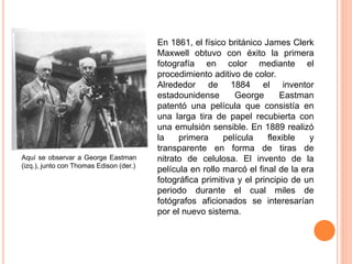 En 1861, el físico británico James Clerk
Maxwell obtuvo con éxito la primera
fotografía en color mediante el
procedimiento aditivo de color.
Alrededor de 1884 el inventor
estadounidense George Eastman
patentó una película que consistía en
una larga tira de papel recubierta con
una emulsión sensible. En 1889 realizó
la primera película flexible y
transparente en forma de tiras de
nitrato de celulosa. El invento de la
película en rollo marcó el final de la era
fotográfica primitiva y el principio de un
periodo durante el cual miles de
fotógrafos aficionados se interesarían
por el nuevo sistema.
Aquí se observar a George Eastman
(izq.), junto con Thomas Edison (der.)
 