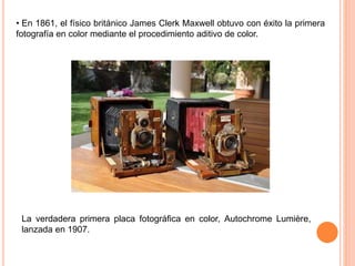 • En 1861, el físico británico James Clerk Maxwell obtuvo con éxito la primera
fotografía en color mediante el procedimiento aditivo de color.
La verdadera primera placa fotográfica en color, Autochrome Lumière,
lanzada en 1907.
 