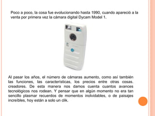 Poco a poco, la cosa fue evolucionando hasta 1990, cuando apareció a la
venta por primera vez la cámara digital Dycam Model 1.
Al pasar los años, el número de cámaras aumento, como así también
las funciones, las características, los precios entre otras cosas.
creadores. De esta manera nos damos cuenta cuantos avances
tecnológicos nos rodean. Y pensar que en algún momento no era tan
sencillo plasmar recuerdos de momentos inolvidables, o de paisajes
increíbles, hoy están a solo un clik.
 