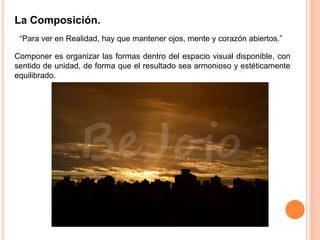 La Composición.
“Para ver en Realidad, hay que mantener ojos, mente y corazón abiertos.”
Componer es organizar las formas dentro del espacio visual disponible, con
sentido de unidad, de forma que el resultado sea armonioso y estéticamente
equilibrado.
 