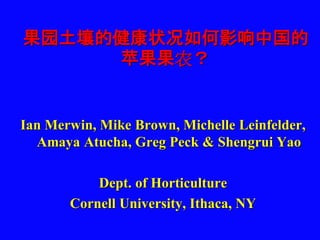 果园土壤的健康状况如何影响中国的
苹果果农？
Ian Merwin, Mike Brown, Michelle Leinfelder,
Amaya Atucha, Greg Peck & Shengrui Yao
Dept. of Horticulture
Cornell University, Ithaca, NY
 