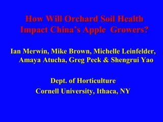 How Will Orchard Soil Health
Impact China’s Apple Growers?
Ian Merwin, Mike Brown, Michelle Leinfelder,
Amaya Atucha, Greg Peck & Shengrui Yao
Dept. of Horticulture
Cornell University, Ithaca, NY
 