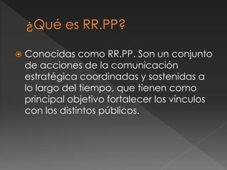  Conocidas como RR.PP. Son un conjunto
de acciones de la comunicación
estratégica coordinadas y sostenidas a
lo largo del tiempo, que tienen como
principal objetivo fortalecer los vínculos
con los distintos públicos.
 